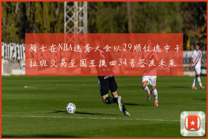 骑士在NBA选秀大会以29顺位选中卡拉班交易至国王换回34号签及未来一轮选秀权