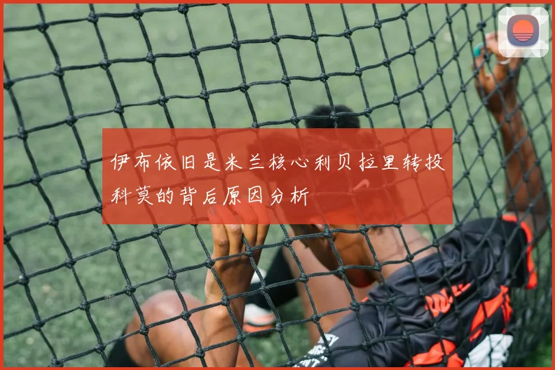 伊布依旧是米兰核心利贝拉里转投科莫的背后原因分析