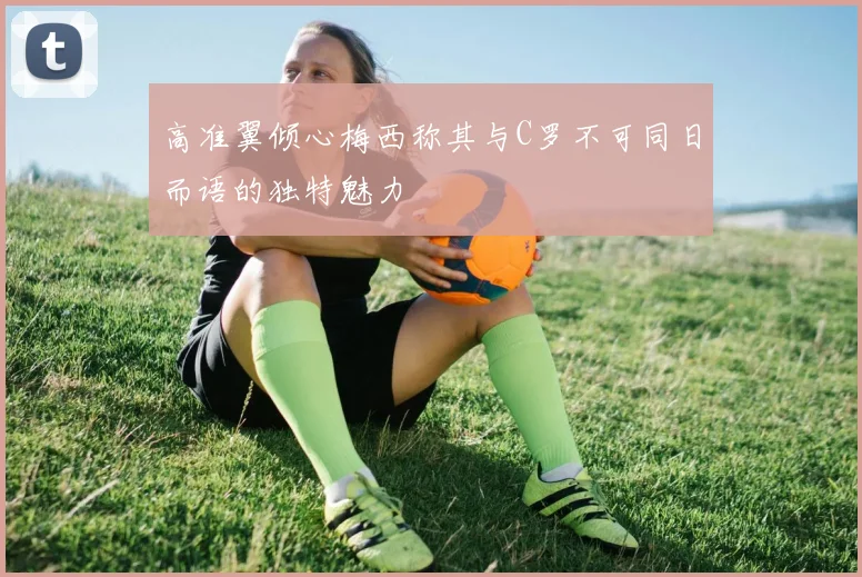 高准翼倾心梅西称其与C罗不可同日而语的独特魅力
