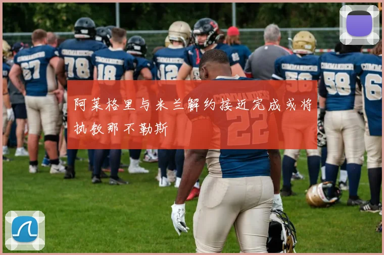阿莱格里与米兰解约接近完成或将执教那不勒斯