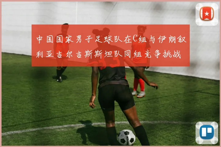 中国国家男子足球队在C组与伊朗叙利亚吉尔吉斯斯坦队同组竞争挑战赛程