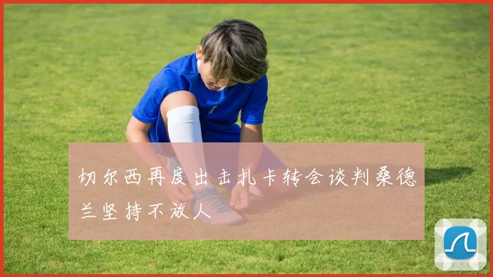 切尔西再度出击扎卡转会谈判桑德兰坚持不放人