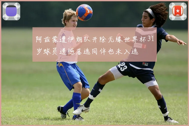 阿兹蒙遭伊朗队开除无缘世界杯31岁球员遗憾落选同伴也未入选