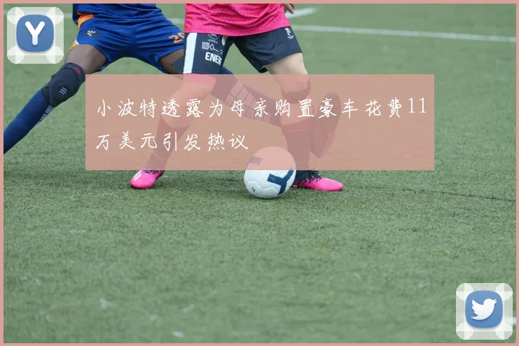 小波特透露为母亲购置豪车花费11万美元引发热议