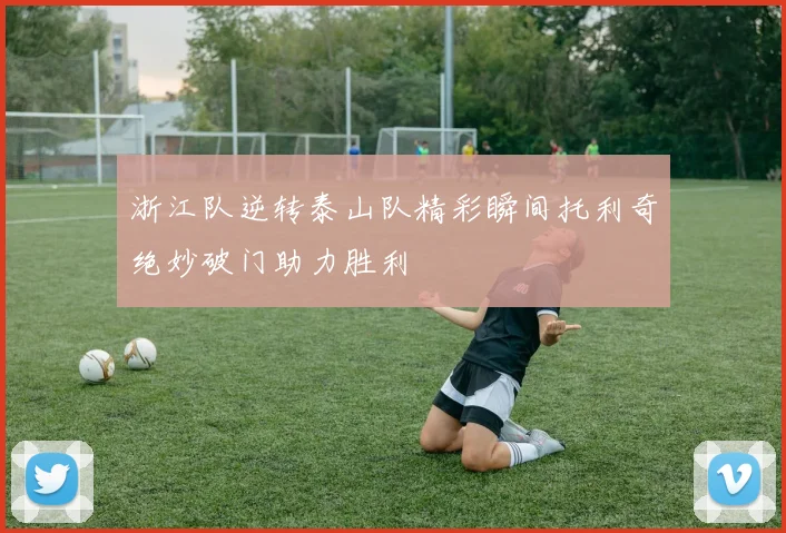 浙江队逆转泰山队精彩瞬间托利奇绝妙破门助力胜利