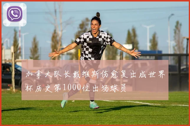 加拿大队长戴维斯伤愈复出成世界杯历史第1000位出场球员