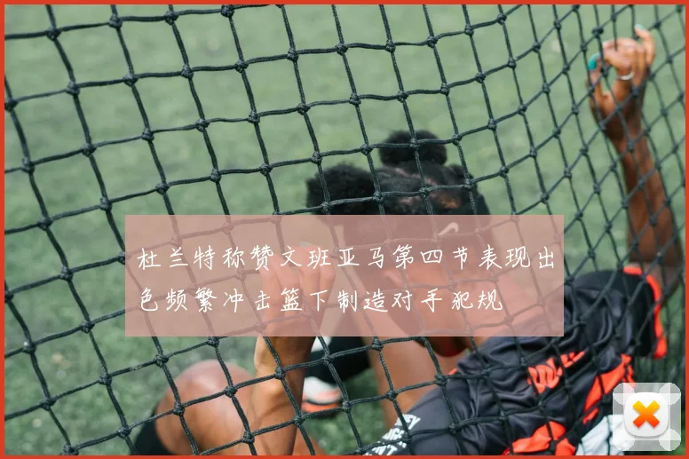 杜兰特称赞文班亚马第四节表现出色频繁冲击篮下制造对手犯规