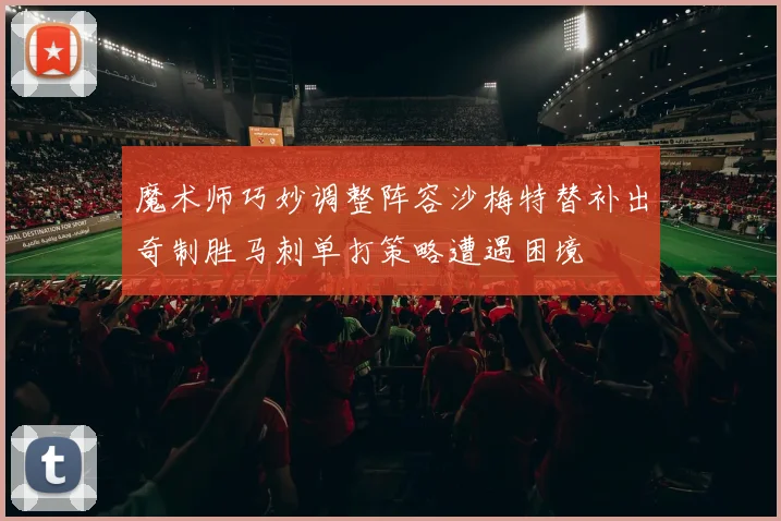 魔术师巧妙调整阵容沙梅特替补出奇制胜马刺单打策略遭遇困境