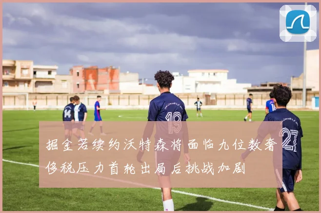 掘金若续约沃特森将面临九位数奢侈税压力首轮出局后挑战加剧