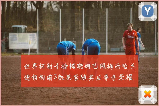 世界杯射手榜揭晓姆巴佩梅西哈兰德领衔前3凯恩紧随其后争夺荣耀