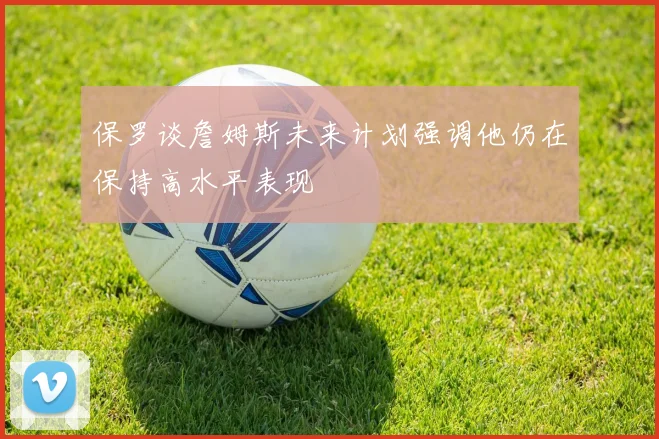 保罗谈詹姆斯未来计划强调他仍在保持高水平表现